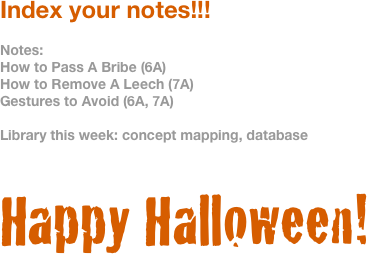 Index your notes!!!

Notes:
How to Pass A Bribe (6A)
How to Remove A Leech (7A)
Gestures to Avoid (6A, 7A)

Library this week: concept mapping, database


Happy Halloween!