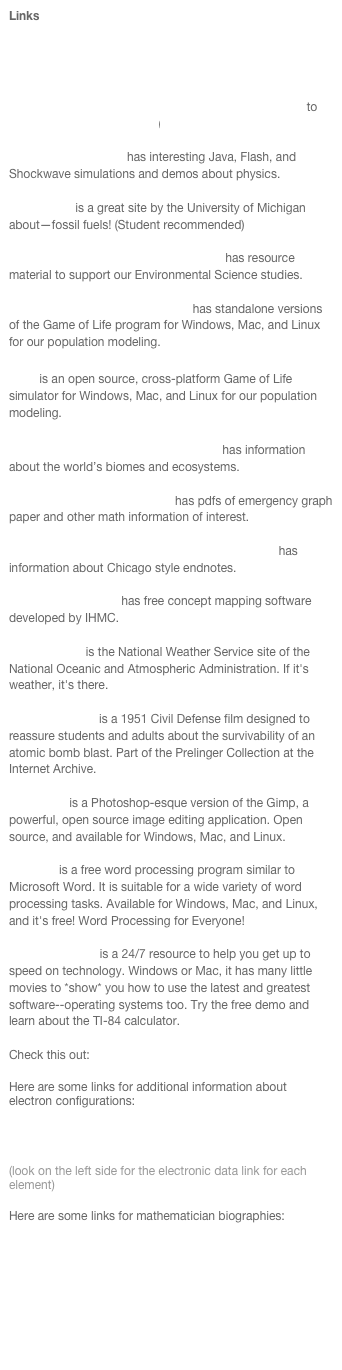 Links
Interested in Fizzies? Try  www.fizzies.com or The Vermont Country Store.

Link to the online quiz at http://www.glencoe.com/sec/math/prealg/prealg05/ (Remember to send your results to math6a@academicskills.net) 

UCLA’s ePhysics site has interesting Java, Flash, and Shockwave simulations and demos about physics. 

Fossil Fuels is a great site by the University of Michigan about—fossil fuels! (Student recommended)

Environment 4th ed from Wiley web site has resource material to support our Environmental Science studies. 

The Game of Life Download Page has standalone versions of the Game of Life program for Windows, Mac, and Linux for our population modeling.

Golly is an open source, cross-platform Game of Life simulator for Windows, Mac, and Linux for our population modeling.

The Missouri Botanical Garden website has information about the world’s biomes and ecosystems. 

The Mathematics Help Central has pdfs of emergency graph paper and other math information of interest. 

The AJPH website authors and formatting section has information about Chicago style endnotes. 

The CmapTools Site has free concept mapping software developed by IHMC. 

NOAA's NWS is the National Weather Service site of the National Oceanic and Atmospheric Administration. If it's weather, it's there.

Duck and Cover is a 1951 Civil Defense film designed to reassure students and adults about the survivability of an atomic bomb blast. Part of the Prelinger Collection at the Internet Archive.

GIMPshop is a Photoshop-esque version of the Gimp, a powerful, open source image editing application. Open source, and available for Windows, Mac, and Linux.

AbiWord is a free word processing program similar to Microsoft Word. It is suitable for a wide variety of word processing tasks. Available for Windows, Mac, and Linux, and it's free! Word Processing for Everyone!

Atomic Learning is a 24/7 resource to help you get up to speed on technology. Windows or Mac, it has many little movies to *show* you how to use the latest and greatest software--operating systems too. Try the free demo and learn about the TI-84 calculator.

Check this out: The Exploratorium

Here are some links for additional information about electron configurations:

ChemicalElements.com

WebElements.com   
(look on the left side for the electronic data link for each element)

Here are some links for mathematician biographies:

http://www-groups.dcs.st-and.ac.uk/~history/BiogIndex.html

http://www.andrews.edu/~calkins/math/biograph/199899/biotoc.htm

http://www.scottlan.edu/lriddle/women/women.html

http://www.maths.tcd.ie/pub/HistMath/Links/MathBiog.html