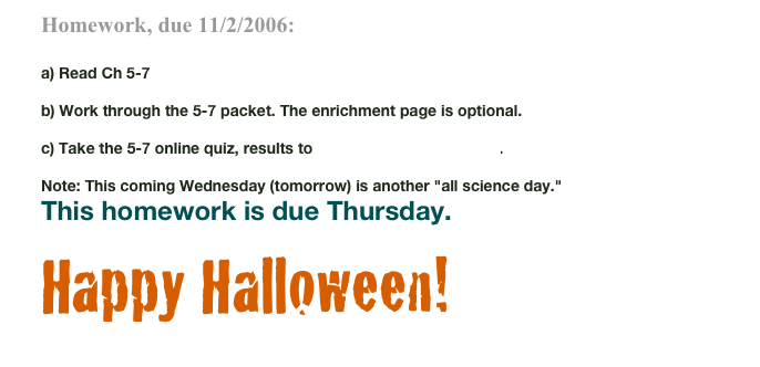 Homework, due 11/2/2006:

a) Read Ch 5-7

b) Work through the 5-7 packet. The enrichment page is optional. 

c) Take the 5-7 online quiz, results to math6a@sageschool.org. 

Note: This coming Wednesday (tomorrow) is another "all science day." 
This homework is due Thursday.

Happy Halloween!
				  