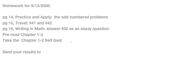 Homework for 9/13/2006:pg 14, Practice and Apply:	the odd numbered problemspg 15, Travel: #41 and #42pg 16, Writing in Math: answer #52 as an essay questionPre-read Chapter 1-3Take the  Chapter 1-2 Self Quiz         http://www.glencoe.com/sec/math/prealg/prealg05/

Send your results to math6a@sageschool.org