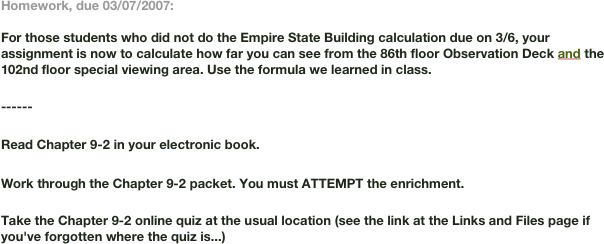 Homework, due 03/07/2007:

For those students who did not do the Empire State Building calculation due on 3/6, your assignment is now to calculate how far you can see from the 86th floor Observation Deck and the 102nd floor special viewing area. Use the formula we learned in class.

------

Read Chapter 9-2 in your electronic book.

Work through the Chapter 9-2 packet. You must ATTEMPT the enrichment.

Take the Chapter 9-2 online quiz at the usual location (see the link at the Links and Files page if you've forgotten where the quiz is...)