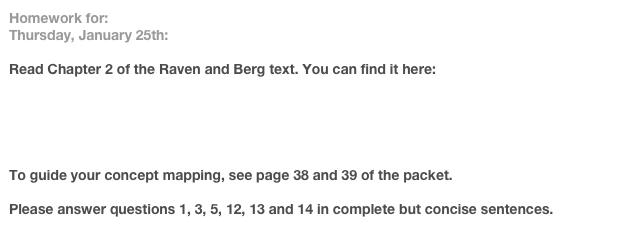 Homework for:
Thursday, January 25th:		

Read Chapter 2 of the Raven and Berg text. You can find it here:

http://www3.interscience.wiley.com:8100/legacy/college/raven/0471444529/txt_chaps/ch02.pdf


To guide your concept mapping, see page 38 and 39 of the packet.

Please answer questions 1, 3, 5, 12, 13 and 14 in complete but concise sentences.