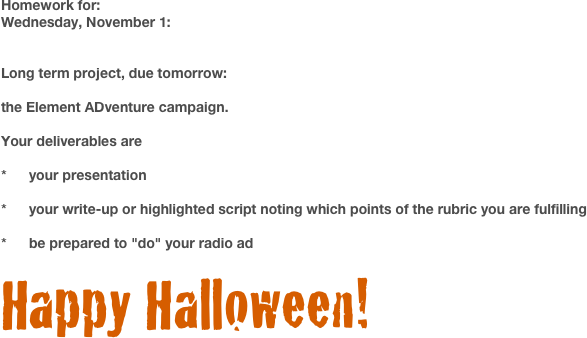Homework for:
Wednesday, November 1:		


Long term project, due tomorrow: 

the Element ADventure campaign. 

Your deliverables are 

*	your presentation

*	your write-up or highlighted script noting which points of the rubric you are fulfilling

*	be prepared to "do" your radio ad

Happy Halloween!